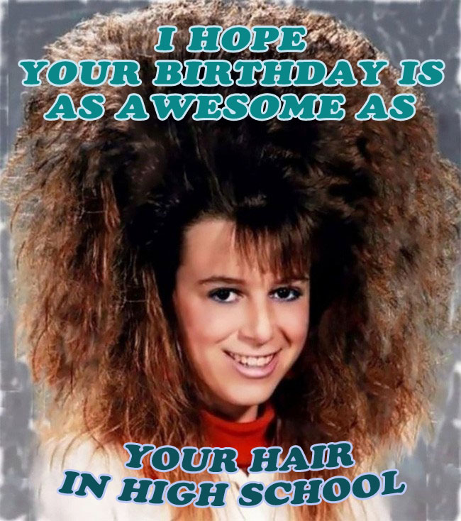 I hope your birthday is as awesome as your hair in high school
